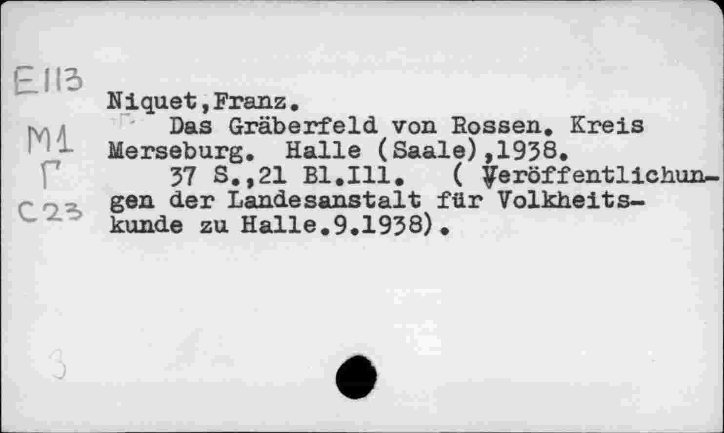 ﻿£113
Ml
Г
C із
Niquet»Franz.
Das Gräberfeld, von Rossen. Kreis Merseburg. Halle (Saale),1958.
57 S.,21 Bl.Ill.	( Veröffentlichun-
gen der Landesanstalt für Volkheitskunde zu Halle.9.1958).